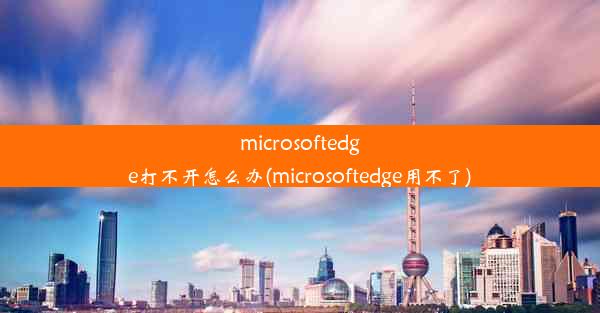 microsoftedge打不开怎么办(microsoftedge用不了)