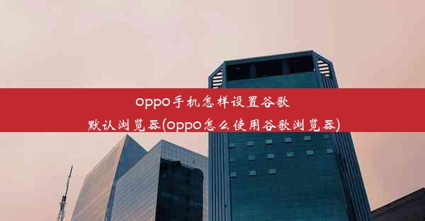 oppo手机怎样设置谷歌默认浏览器(oppo怎么使用谷歌浏览器)