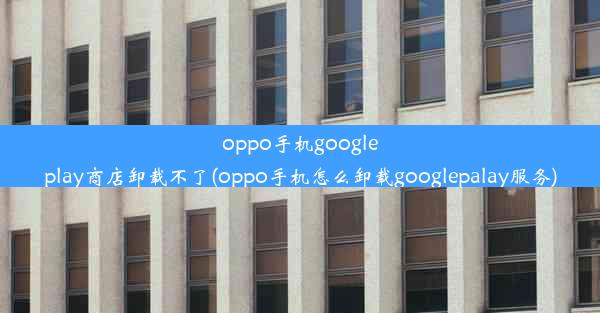 oppo手机googleplay商店卸载不了(oppo手机怎么卸载googlepalay服务)