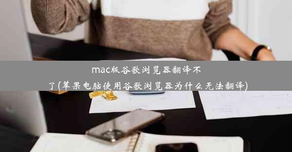 mac版谷歌浏览器翻译不了(苹果电脑使用谷歌浏览器为什么无法翻译)