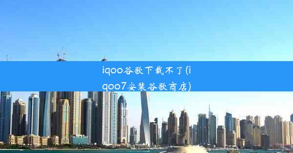 iqoo谷歌下载不了(iqoo7安装谷歌商店)