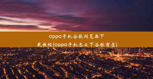 oppo手机谷歌浏览器下载教程(oppo手机怎么下谷歌商店)