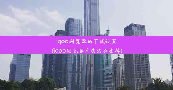 iqoo浏览器的下载设置(iqoo浏览器广告怎么去掉)