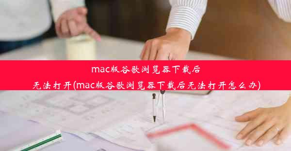 mac版谷歌浏览器下载后无法打开(mac版谷歌浏览器下载后无法打开怎么办)