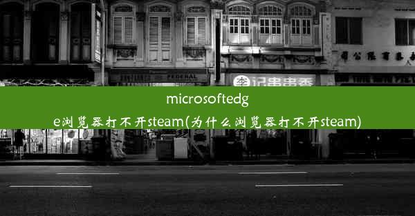 microsoftedge浏览器打不开steam(为什么浏览器打不开steam)