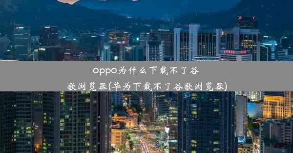 oppo为什么下载不了谷歌浏览器(华为下载不了谷歌浏览器)