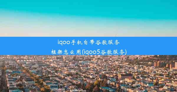 iqoo手机自带谷歌服务框架怎么用(iqoo5谷歌服务)