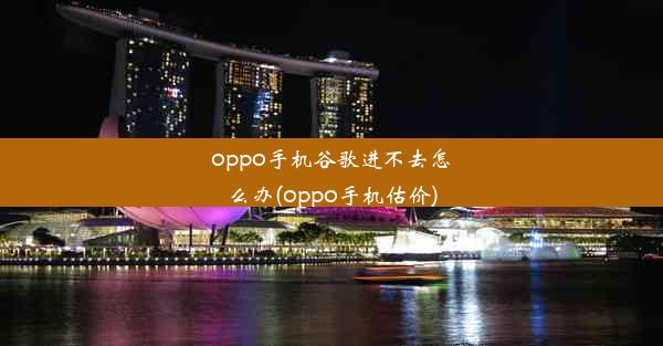 oppo手机谷歌进不去怎么办(oppo手机估价)