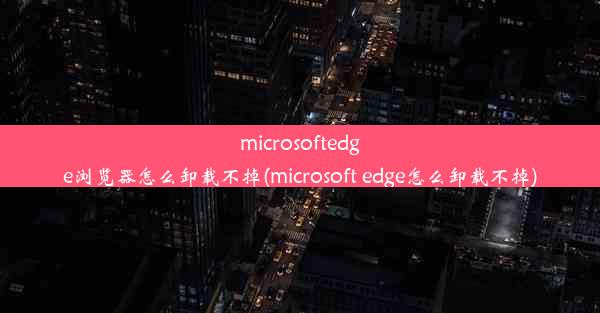 microsoftedge浏览器怎么卸载不掉(microsoft edge怎么卸载不掉)