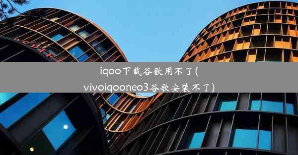 iqoo下载谷歌用不了(vivoiqooneo3谷歌安装不了)