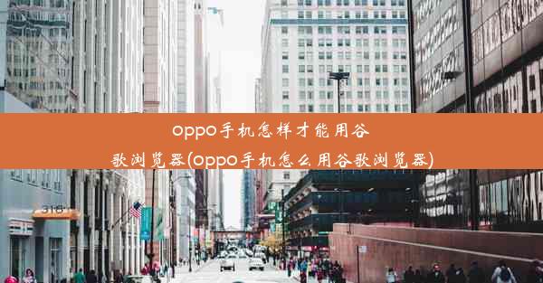 oppo手机怎样才能用谷歌浏览器(oppo手机怎么用谷歌浏览器)