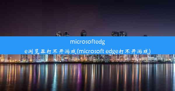 microsoftedge浏览器打不开游戏(microsoft edge打不开游戏)