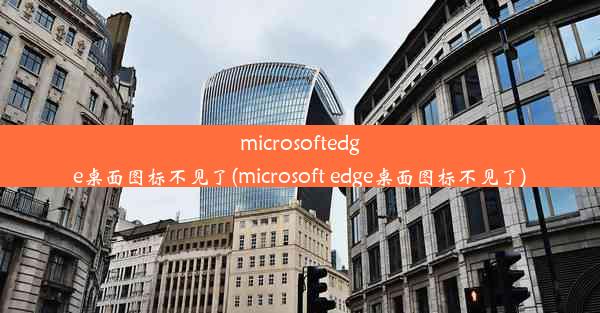 microsoftedge桌面图标不见了(microsoft edge桌面图标不见了)