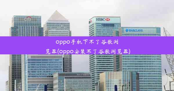 oppo手机下不了谷歌浏览器(oppo安装不了谷歌浏览器)