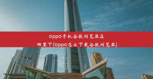 oppo手机谷歌浏览器在哪里下(oppo怎么下载谷歌浏览器)