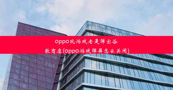 oppo玩游戏老是弹出谷歌商店(oppo游戏弹屏怎么关闭)