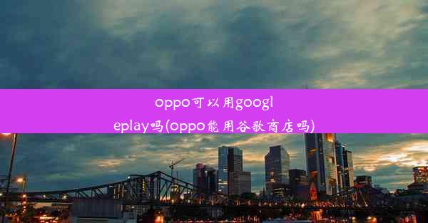 oppo可以用googleplay吗(oppo能用谷歌商店吗)