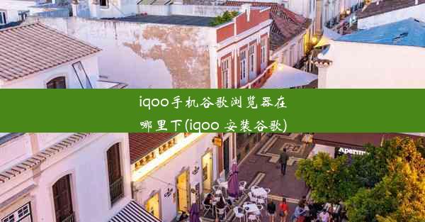 iqoo手机谷歌浏览器在哪里下(iqoo 安装谷歌)