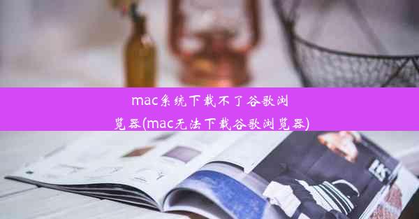 mac系统下载不了谷歌浏览器(mac无法下载谷歌浏览器)