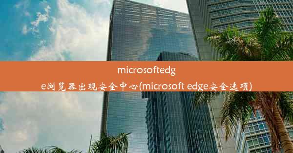 microsoftedge浏览器出现安全中心(microsoft edge安全选项)