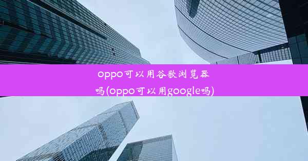 oppo可以用谷歌浏览器吗(oppo可以用google吗)