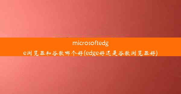 microsoftedge浏览器和谷歌哪个好(edge好还是谷歌浏览器好)