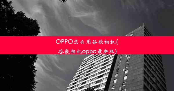 OPPO怎么用谷歌相机(谷歌相机oppo最新版)