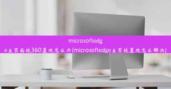 microsoftedge主页面被360篡改怎么办(microsoftedge主页被篡改怎么解决)