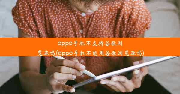 oppo手机不支持谷歌浏览器吗(oppo手机不能用谷歌浏览器吗)