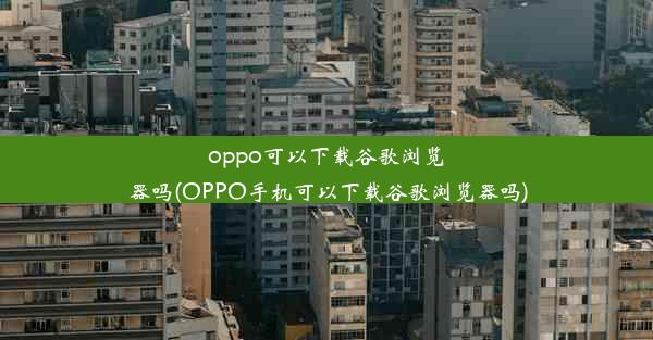 oppo可以下载谷歌浏览器吗(OPPO手机可以下载谷歌浏览器吗)