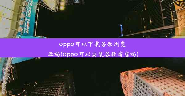 oppo可以下载谷歌浏览器吗(oppo可以安装谷歌商店吗)