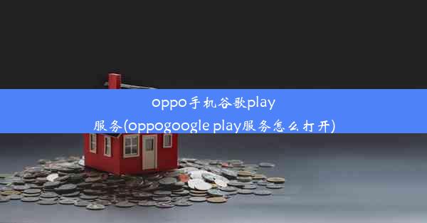 oppo手机谷歌play服务(oppogoogle play服务怎么打开)