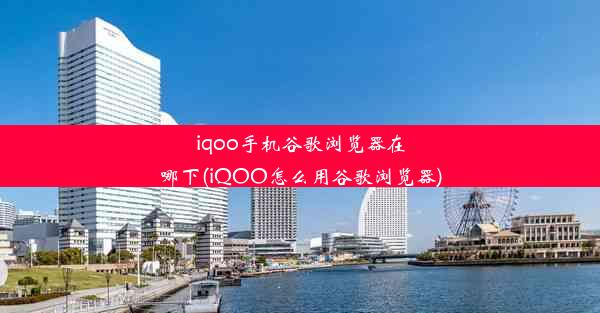 iqoo手机谷歌浏览器在哪下(iQOO怎么用谷歌浏览器)