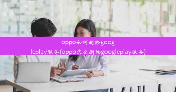 oppo如何删除googleplay服务(oppo怎么删除googleplay服务)