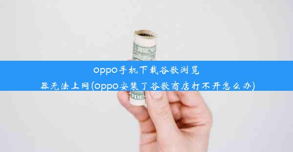 oppo手机下载谷歌浏览器无法上网(oppo安装了谷歌商店打不开怎么办)