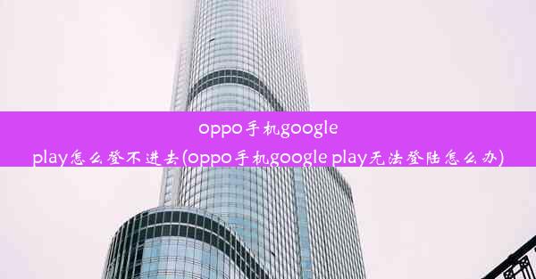 oppo手机googleplay怎么登不进去(oppo手机google play无法登陆怎么办)