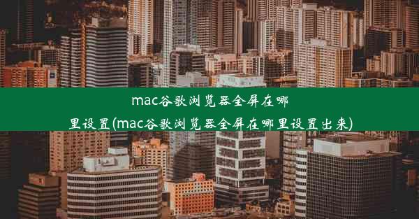 mac谷歌浏览器全屏在哪里设置(mac谷歌浏览器全屏在哪里设置出来)