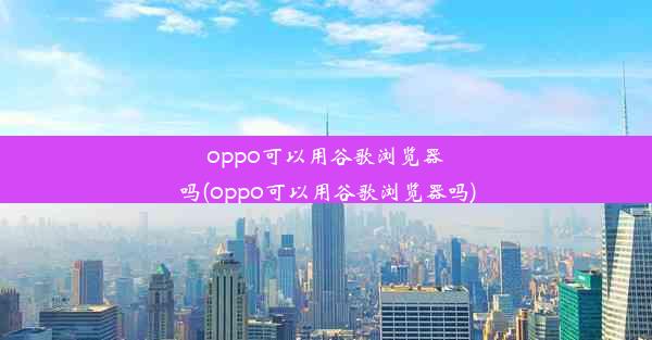 oppo可以用谷歌浏览器吗(oppo可以用谷歌浏览器吗)