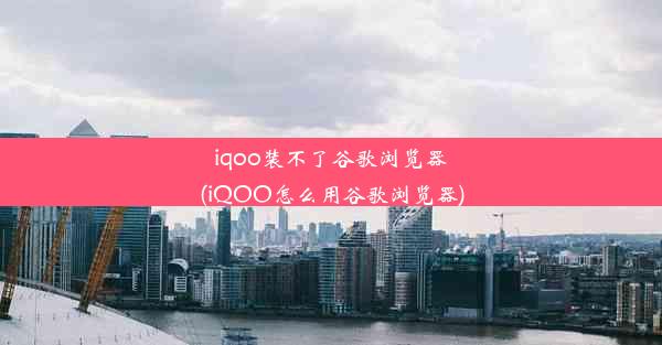 iqoo装不了谷歌浏览器(iQOO怎么用谷歌浏览器)