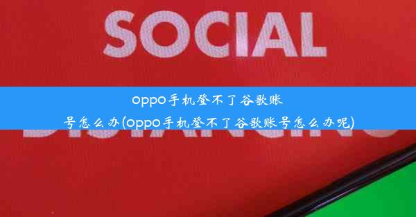 oppo手机登不了谷歌账号怎么办(oppo手机登不了谷歌账号怎么办呢)