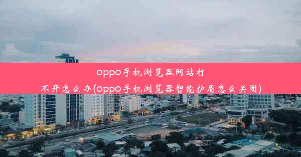 oppo手机浏览器网站打不开怎么办(oppo手机浏览器智能护盾怎么关闭)