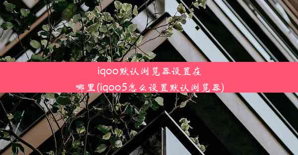 iqoo默认浏览器设置在哪里(iqoo5怎么设置默认浏览器)