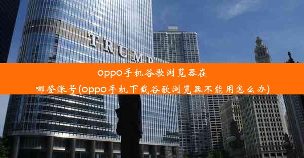 oppo手机谷歌浏览器在哪登账号(oppo手机下载谷歌浏览器不能用怎么办)