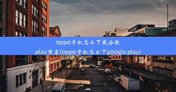 oppo手机怎么下载谷歌play商店(oppo手机怎么下google play)