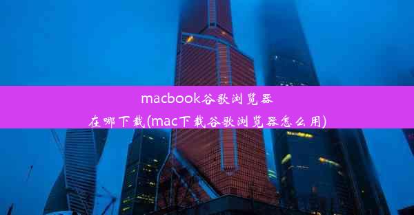 macbook谷歌浏览器在哪下载(mac下载谷歌浏览器怎么用)