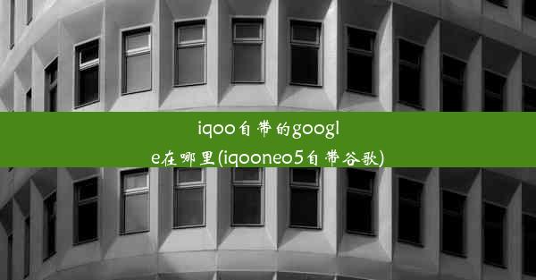 iqoo自带的google在哪里(iqooneo5自带谷歌)