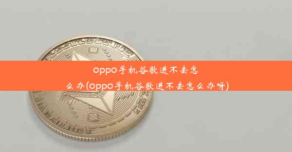 oppo手机谷歌进不去怎么办(oppo手机谷歌进不去怎么办呀)