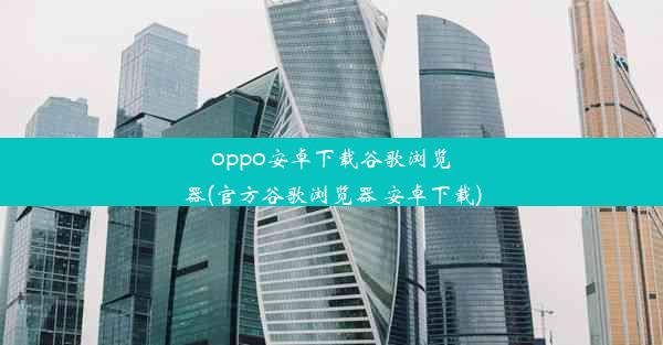 oppo安卓下载谷歌浏览器(官方谷歌浏览器 安卓下载)