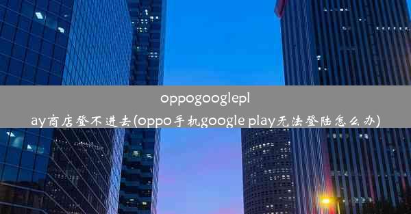 oppogoogleplay商店登不进去(oppo手机google play无法登陆怎么办)