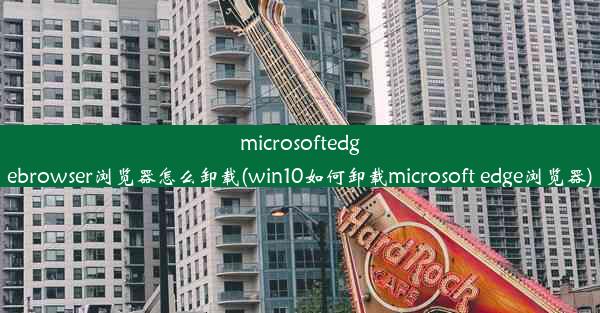 microsoftedgebrowser浏览器怎么卸载(win10如何卸载microsoft edge浏览器)